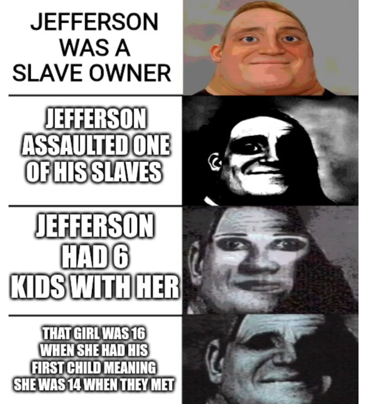 JEFFERSON WAS A SLAVE OWNER JEFFERSON ASSAULTED ONE OF HIS SLAVES JEFFERSON HAD 6 KIDS WITH HER THAT GIRL WAS 16 WHEN SHE HAD HIS FIRST CHILD MEANING SHE WAS 14 WHEN THEY MET