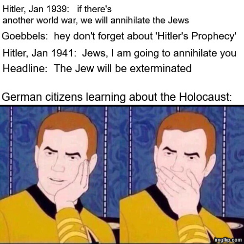 Hitler, Jan 1939: if there's another world war, we will annihilate the Jews Goebbels: hey don't forget about 'Hitler's Prophecy' Hitler, Jan 1941: Jews, I am going to annihilate you Headline: The Jew will be exterminated German citizens learning about the Holocaust: s imgflip.com
