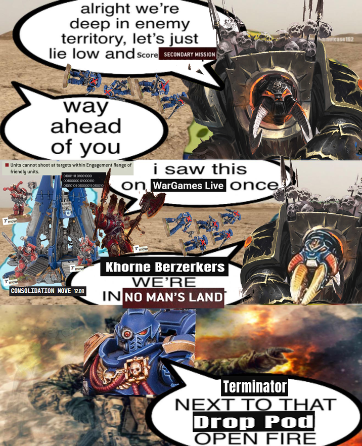 alright we're deep in enemy territory, let's just lie low and Score SECONDARY MISSION way ahead of you Units cannot shoot at targets within Engagement Range of friendly units. 0100111101001000 00100000 01000110 0101010101000011010010 i saw this on WarGames Live once 3 move 3 move 3 move CONSOLIDATION MOVE 12.08 move Khorne Berzerkers WE'RE IN NO MAN'S LAND mutcase 162 Terminator NEXT TO THAT Drop Pod OPEN FIRE