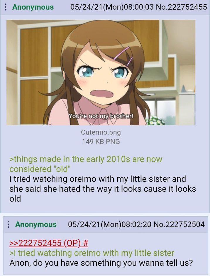 Anonymous 05/24/21(Mon)08:00:03 No.222752455 You're not my brother! Cuterino.png 149 KB PNG >things made in the early 2010s are now considered "old" i tried watching oreimo with my little sister and she said she hated the way it looks cause it looks old Anonymous 05/24/21(Mon)08:02:20 No.222752504 >>222752455 (OP) # >i tried watching oreimo with my little sister Anon, do you have something you wanna tell us?