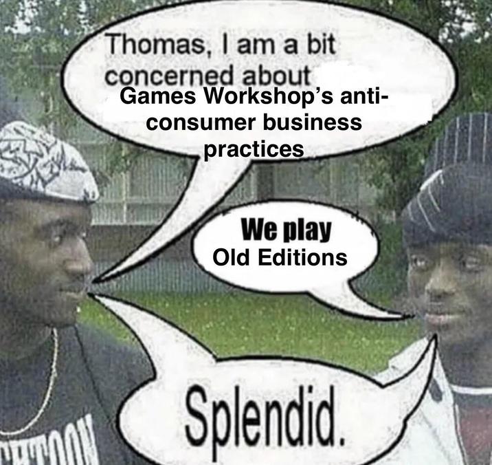 Thomas, I am a bit concerned about Games Workshop's anti- consumer business practices We play Old Editions Splendid.