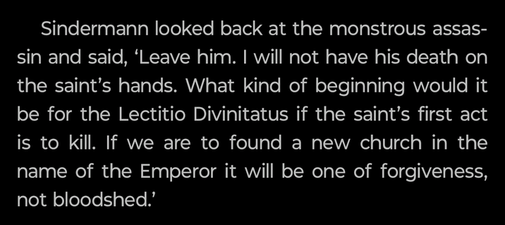 Sindermann looked back at the monstrous assas- sin and said, 'Leave him. I will not have his death on the saint's hands. What kind of beginning would it be for the Lectitio Divinitatus if the saint's first act is to kill. If we are to found a new church in the name of the Emperor it will be one of forgiveness, not bloodshed.'