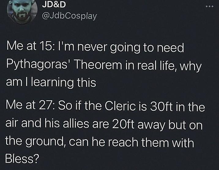 JD&D @JdbCosplay Me at 15: I'm never going to need Pythagoras' Theorem in real life, why am I learning this Me at 27: So if the Cleric is 30ft in the air and his allies are 20ft away but on the ground, can he reach them with Bless?