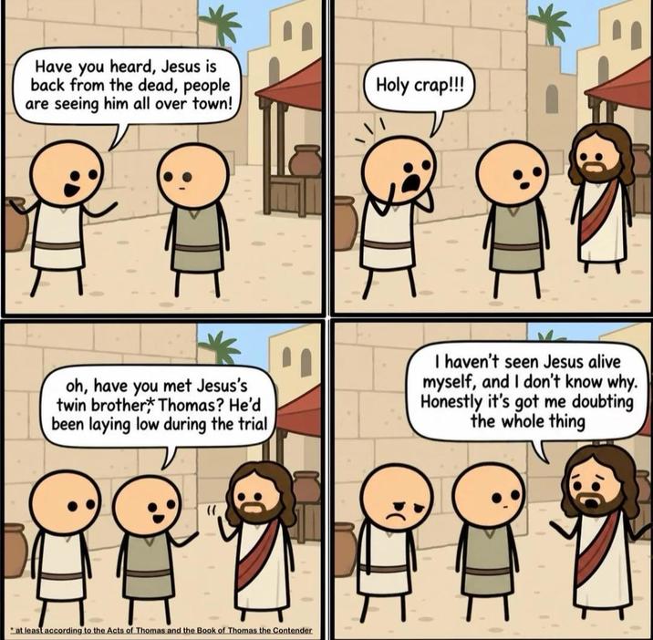 Have you heard, Jesus is back from the dead, people are seeing him all over town!) Holy crap!!! oh, have you met Jesus's twin brother Thomas? He'd been laying low during the trial I haven't seen Jesus alive myself, and I don't know why. Honestly it's got me doubting the whole thing at least according to the Acts of Thomas and the Book of Thomas the Contender
