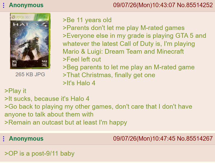 Anonymous XBOX 360 HAL M 343 265 KB JPG >Play it >Be 11 years old 09/07/26(Mon)10:43:07 No.85514252 >Parents don't let me play M-rated games >Everyone else in my grade is playing GTA 5 and whatever the latest Call of Duty is, I'm playing Mario & Luigi: Dream Team and Minecraft >Feel left out >Beg parents to let me play an M-rated game >That Christmas, finally get one >It's Halo 4 >It sucks, because it's Halo 4 >Go back to playing my other games, don't care that I don't have anyone to talk about them with >Remain an outcast but at least I'm happy Anonymous >OP is a post-9/11 baby 09/07/26(Mon) 10:47:45 No.85514267