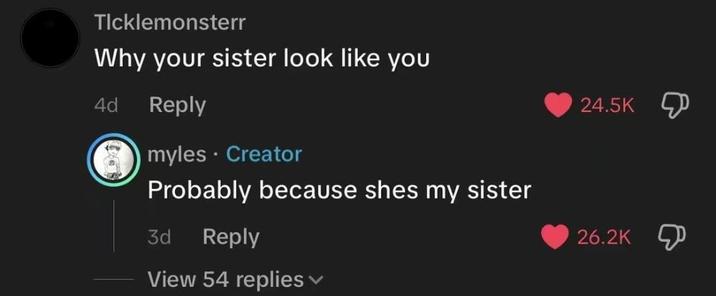 Ticklemonsterr Why your sister look like you 4d Reply myles. Creator Probably because shes my sister 3d Reply View 54 replies 24.5K 26.2K