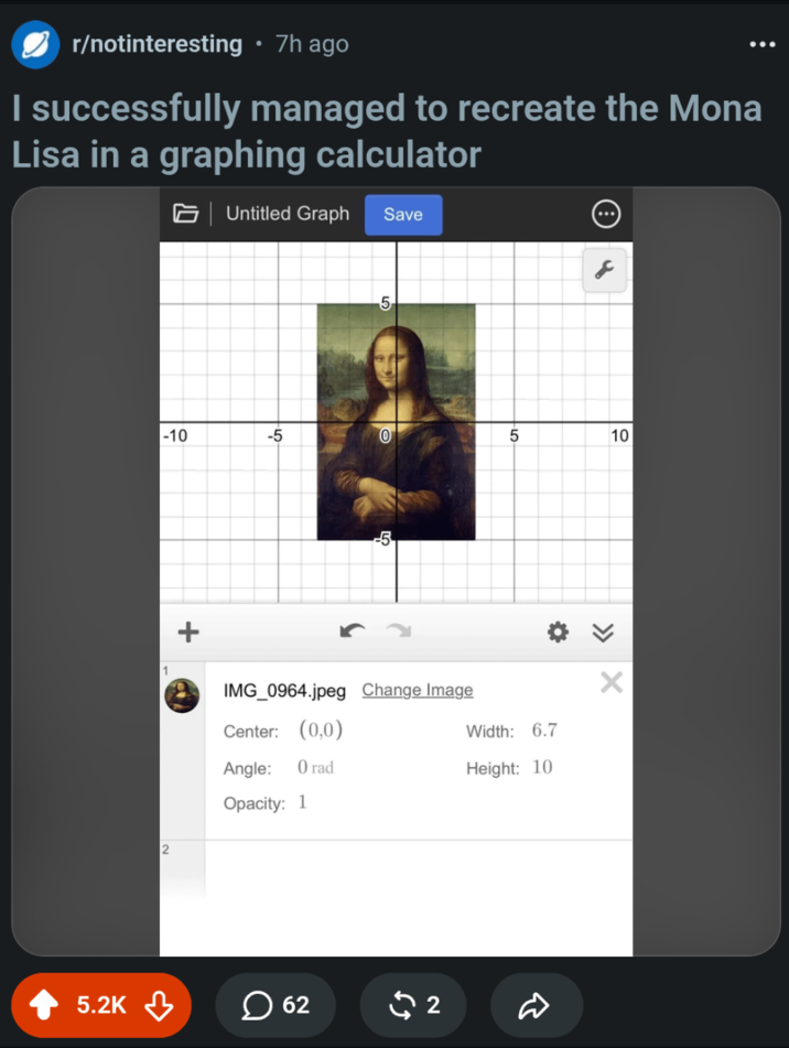 . r/notinteresting • 7h ago I successfully managed to recreate the Mona Lisa in a graphing calculator Untitled Graph Save 5 -10 -5 0 5 10 2 -5 IMG_0964.jpeg Change Image Center: (0,0) Angle: O rad Opacity: 1 >>> Х Width: 6.7 Height: 10 5.2K 62 $2