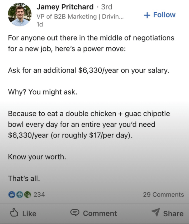 Jamey Pritchard · 3rd VP of B2B Marketing | Drivin... 1d + Follow For anyone out there in the middle of negotiations for a new job, here's a power move: Ask for an additional $6,330/year on your salary. Why? You might ask. Because to eat a double chicken + guac chipotle bowl every day for an entire year you'd need $6,330/year (or roughly $17/per day). Know your worth. That's all. 234 ✓ Like Comment 29 Comments Share