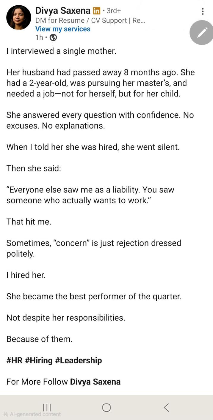 ... • Divya Saxena in ⚫ 3rd+ DM for Resume/CV Support | Re... View my services 1h • I interviewed a single mother. Her husband had passed away 8 months ago. She had a 2-year-old, was pursuing her master's, and needed a job-not for herself, but for her child. She answered every question with confidence. No excuses. No explanations. When I told her she was hired, she went silent. Then she said: "Everyone else saw me as a liability. You saw someone who actually wants to work." That hit me. Sometimes, "concern" is just rejection dressed politely. I hired her. She became the best performer of the quarter. Not despite her responsibilities. Because of them. #HR #Hiring #Leadership For More Follow Divya Saxena ||| О *Al-generated content
