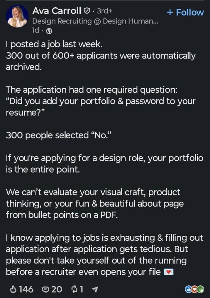 Ava Carroll. 3rd+ Design Recruiting @ Design Human... 1d. I posted a job last week. + Follow 300 out of 600+ applicants were automatically archived. The application had one required question: "Did you add your portfolio & password to your resume?" 300 people selected "No." If you're applying for a design role, your portfolio is the entire point. We can't evaluate your visual craft, product thinking, or your fun & beautiful about page from bullet points on a PDF. I know applying to jobs is exhausting & filling out application after application gets tedious. But please don't take yourself out of the running before a recruiter even opens your file 146 20 11
