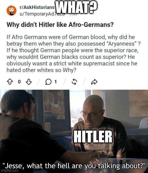 r/AskHistorians WHAT? u/TemporaryAd720 Why didn't Hitler like Afro-Germans? If Afro Germans were of German blood, why did he betray them when they also possessed "Aryanness"? If he thought German people were the superior race, why wouldnt German blacks count as superior? He obviously wasnt a strict white supremacist since he hated other whites so Why? 1 / 5 D HITLER "Jesse, what the hell are you talking about?" imgflip.com