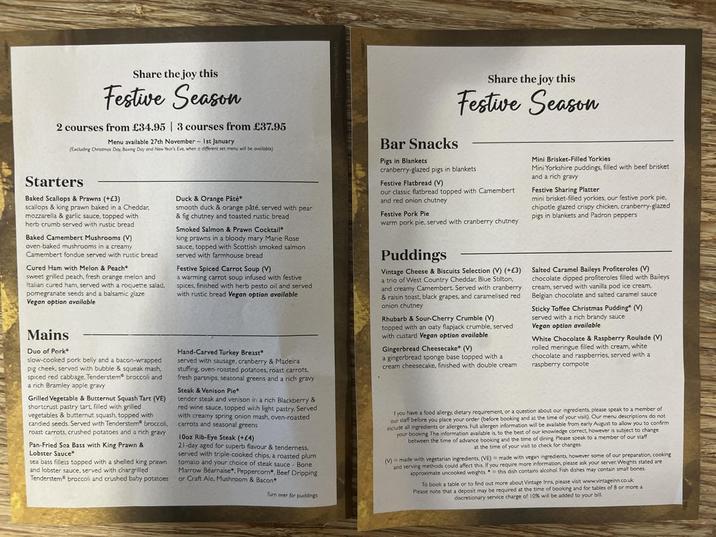 Share the joy this Festive Season 2 courses from £34.95 | 3 courses from £37.95 Menu available 27th November 1st January (Excluding Christmas Day, Boxing Day and New Year's Eve, when a different set menu will be available) Starters Baked Scallops & Prawns (+£3) scallops & king prawn baked in a Cheddar, mozzarella & garlic sauce, topped with herb crumb served with rustic bread Baked Camembert Mushrooms (V) oven-baked mushrooms in a creamy Camembert fondue served with rustic bread Cured Ham with Melon & Peach* sweet grilled peach, fresh orange melon and Italian cured ham, served with a roquette salad, pomegranate seeds and a balsamic glaze Vegan option available Mains Duo of Pork* slow-cooked pork belly and a bacon-wrapped pig cheek, served with bubble & squeak mash, spiced red cabbage. Tenderstem broccoli and a rich Bramley apple gravy Grilled Vegetable & Butternut Squash Tart (VE) shortcrust pastry tart, filled with grilled vegetables & butternut squash, topped with candied seeds. Served with Tenderstem® broccoli, roast carrots, crushed potatoes and a rich gravy Pan-Fried Sea Bass with King Prawn & Lobster Sauce sea bass fillets topped with a shelled king prawn and lobster sauce, served with chargrilled Tenderstem broccoli and crushed baby potatoes Duck & Orange Pâté* smooth duck & orange pâté, served with pear & fig chutney and toasted rustic bread Smoked Salmon & Prawn Cocktail king prawns in a bloody mary Marie Rose sauce, topped with Scottish smoked salmon served with farmhouse bread Festive Spiced Carrot Soup (V) a warming carrot soup infused with festive, spices, finished with herb pesto oil and served with rustic bread Vegan option available Hand-Carved Turkey Breast served with sausage, cranberry & Madeira stuffing, oven-roasted potatoes, roast carrots, fresh parsnips, seasonal greens and a rich gravy Steak & Venison Pie tender steak and venison in a rich Blackberry & red wine sauce, topped with light pastry. Served with creamy spring onion mash, oven-roasted carrots and seasonal greens 10oz Rib-Eye Steak (+£4) 21-day aged for superb flavour & tenderness. served with triple-cooked chips, a roasted plum tomato and your choice of steak sauce - Bone Marrow Béarnaise, Peppercorn, Beef Dripping or Craft Ale, Mushroom & Bacon Turn over for puddings Share the joy this Festive Season Bar Snacks Pigs in Blankets cranberry-glazed pigs in blankets Festive Flatbread (V) our classic flatbread topped with Camembert and red onion chutney Festive Pork Pie warm pork pie, served with cranberry chutney Puddings Vintage Cheese & Biscuits Selection (V) (+£3) a trio of West Country Cheddar, Blue Stilton, and creamy Camembert. Served with cranberry & raisin toast, black grapes, and caramelised red onion chutney Rhubarb & Sour-Cherry Crumble (V) topped with an oaty flapjack crumble, served with custard Vegan option available Gingerbread Cheesecake* (V) a gingerbread sponge base topped with a cream cheesecake, finished with double cream Mini Brisket-Filled Yorkies Mini Yorkshire puddings, filled with beef brisket and a rich gravy Festive Sharing Platter mini brisket-filled yorkies, our festive pork pie.. chipotle glazed crispy chicken, cranberry-glazed pigs in blankets and Padron peppers Salted Caramel Baileys Profiteroles (V) chocolate dipped profiteroles filled with Baileys cream, served with vanilla pod ice cream, Belgian chocolate and salted caramel sauce Sticky Toffee Christmas Pudding" (V) served with a rich brandy sauce Vegan option available White Chocolate & Raspberry Roulade (V) rolled meringue filled with cream, white chocolate and raspberries, served with a raspberry compote f you have a food allergy, dietary requirement, or a question about our ingredients, please speak to a member of our staff before you place your order (before booking and at the time of your visit). Our menu descriptions do not include all ingredients or allergens. Full allergen information will be available from early August to allow you to confirm your booking. The information available is, to the best of our knowledge correct, however is subject to change between the time of advance booking and the time of dining, Please speak to a member of our staff at the time of your visit to check for changes. M made with vegetarian ingredients, (VE) made with vegan ingredients, however some of our preparation, cooking and serving methods could affect this. If you require more information, please ask your server Weights stated are approximate uncooked weights. this dish contains alcohol. Fish dishes may contain small bones To book a table or to find out more about Vintage Inns, please visit www.vintageinn.co.uk Please note that a deposit may be required at the time of booking and for tables of 8 or more a discretionary service charge of 10% will be added to your bill.