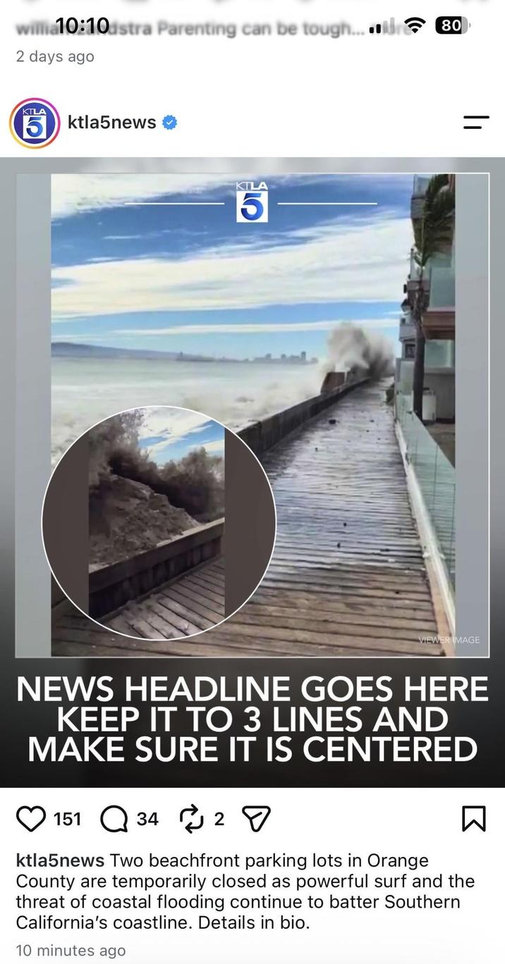 willia10:10dstra Parenting can be tough...80 2 days ago KTLA 5ktla5news KTL 5 = VIEWER IMAGE NEWS HEADLINE GOES HERE KEEP IT TO 3 LINES AND MAKE SURE IT IS CENTERED 151 34 2 Σ ktla5news Two beachfront parking lots in Orange County are temporarily closed as powerful surf and the threat of coastal flooding continue to batter Southern California's coastline. Details in bio. 10 minutes ago