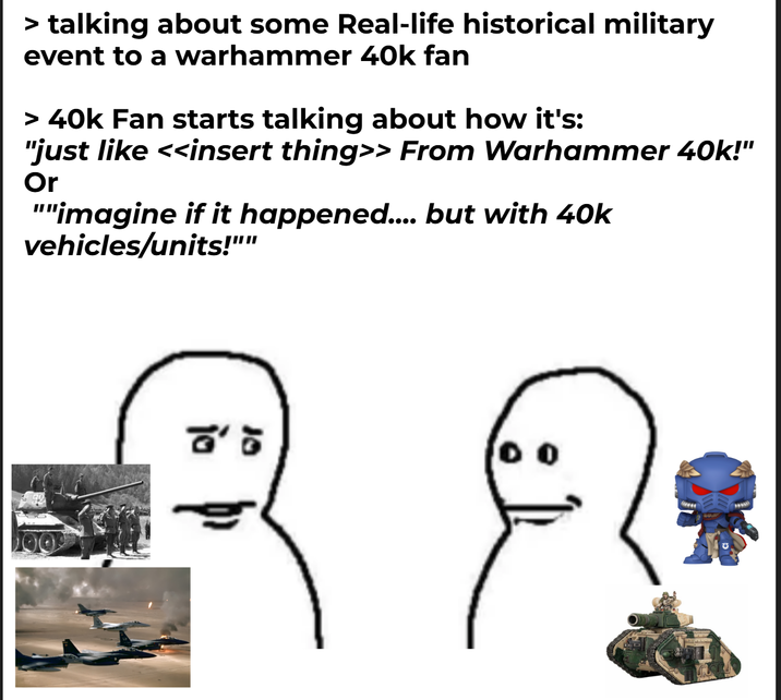 > talking about some Real-life historical military event to a warhammer 40k fan > 40k Fan starts talking about how it's: "just like <<insert thing>> From Warhammer 40k!" Or ""imagine if it happened.... but with 40k vehicles/units!"" ៩៖