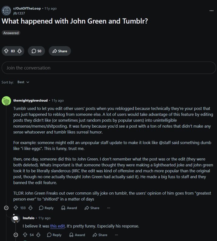 r/OutOfTheLoop • 11y ago jfb1337 What happened with John Green and Tumblr? Answered ↑ 83 > 50 Share Join the conversation Sort by: Best ✓ themightyglowcloud • 11y ago Tumblr used to let you edit other users' posts when you reblogged because technically they're your post that you just happened to reblog from someone else. A lot of users would take advantage of this feature by editing posts they didn't like (or sometimes just random posts by popular users) into unintelligible nonsense/memes/shitposting. It was funny because you'd see a post with a ton of notes that didn't make any sense whatsoever and tumblr likes surreal humor. For example: someone might edit an unpopular staff update to make it look like @staff said something dumb like "i like eggs". This is funny, trust me. then, one day, someone did this to John Green. I don't remember what the post was or the edit (they were both deleted). Whats important is that someone thought they were making a lighthearted joke and john green took it to be literally slanderous (IIRC the edit was kind of offensive and much more popular than the original post, though no one actually thought John Green had actually said it). He made a big fuss to staff and they banned the edit feature. TL;DR John Green Freaks out over common silly joke on tumblr, the users' opinion of him goes from "greatest person ever" to "shitlord" in a matter of days Θ 133 Reply Award Share Inufalo 11y ago I believe it was this edit. It's pretty funny. Especially his response. Θ 54 > Reply > Award Share ***