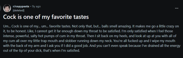 r/copypasta • 9y ago [deleted] C--- is one of my favorite tastes Um... C--- is one of my... um... favorite tastes. Not only that, but... balls smell amazing. It makes me go a little crazy on it, to be honest. Like, I cannot get it far enough down my throat to be satisfied. I'm only satisfied when I feel those intense, powerful, salty hot pumps of c-- in my throat. Then I sit back on my heels, and look at up at you with all of my c-- all over my little trap mouth and slobber running down my neck. You're all f----- up and I wipe my mouth with the back of my arm and I ask you if I did a good job. And you can't even speak because I've drained all the energy out of the tip of your d---, that's when I'm satisfied.