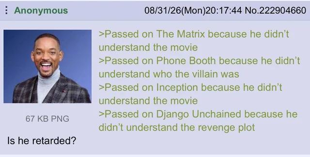 Anonymous 67 KB PNG Is he retarded? 08/31/26(Mon)20:17:44 No.222904660 >Passed on The Matrix because he didn't understand the movie >Passed on Phone Booth because he didn't understand who the villain was >Passed on Inception because he didn't understand the movie >Passed on Django Unchained because he didn't understand the revenge plot