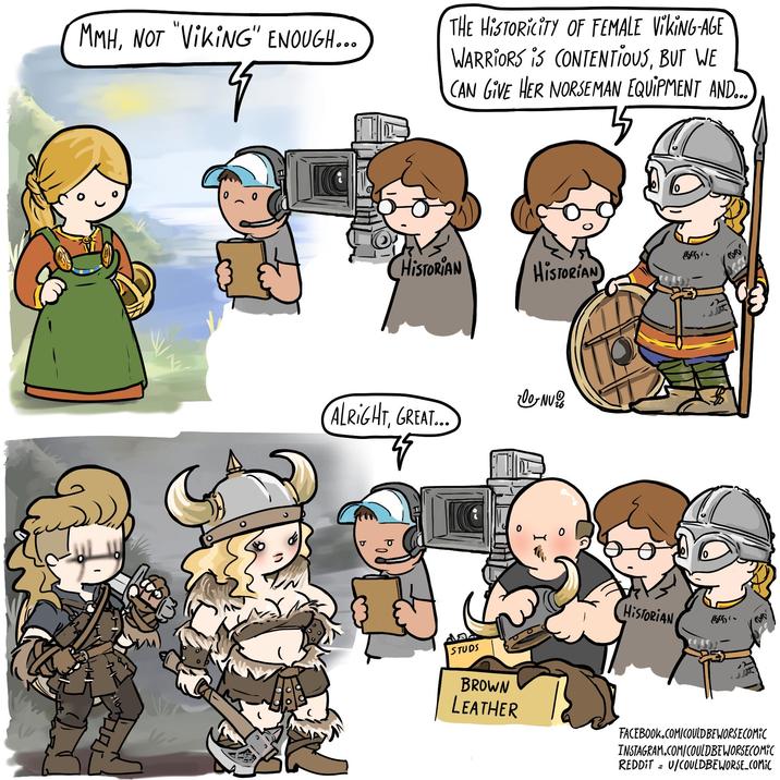 MMH, NOT "VIKING" ENOUGH... THE HISTORICITY OF FEMALE VIKING-AGE WARRIORS IS CONTENTIOUS, BUT WE CAN GIVE HER NORSEMAN EQUIPMENT AND... G CHISTORIAN HISTORIAN 200-NV ALRIGHT, GREAT... σ STUDS BROWN LEATHER HISTORIAN 5 FACEBOOK.COM/COULD BE WORSE COMIC INSTAGRAM.COM/COULDBEWORSECOMIC REDDITU/COULDBEWORSE_COMIC