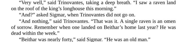 "Very well," said Trinovantes, taking a deep breath. "I saw a raven land on the roof of the king's longhouse this morning." "And?" asked Sigmar, when Trinovantes did not go on. "And nothing," said Trinovantes. "That was it. A single raven is an omen of sorrow. Remember when one landed on Beithar's home last year? He was dead within the week." “Beithar was nearly forty,” said Sigmar. “He was an old man.”