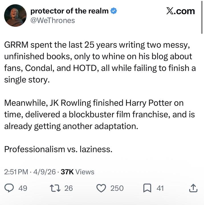 protector of the realm ❤ @WeThrones X.com GRRM spent the last 25 years writing two messy, unfinished books, only to whine on his blog about fans, Condal, and HOTD, all while failing to finish a single story. Meanwhile, JK Rowling finished Harry Potter on time, delivered a blockbuster film franchise, and is already getting another adaptation. Professionalism vs. laziness. 2:51 PM 4/9/26 37K Views ○ 49 1726 250 ☐ 41 企