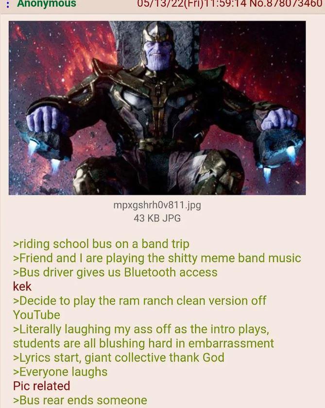 : Anonymous 05/13/22(Fri)11:59:14 No.878073460 mpxgshrh0v811.jpg 43 KB JPG >riding school bus on a band trip >Friend and I are playing the s----- meme band music >Bus driver gives us Bluetooth access kek >Decide to play the ram ranch clean version off YouTube >Literally laughing my ass off as the intro plays, students are all blushing hard in embarrassment >Lyrics start, giant collective thank God >Everyone laughs Pic related >Bus rear ends someone