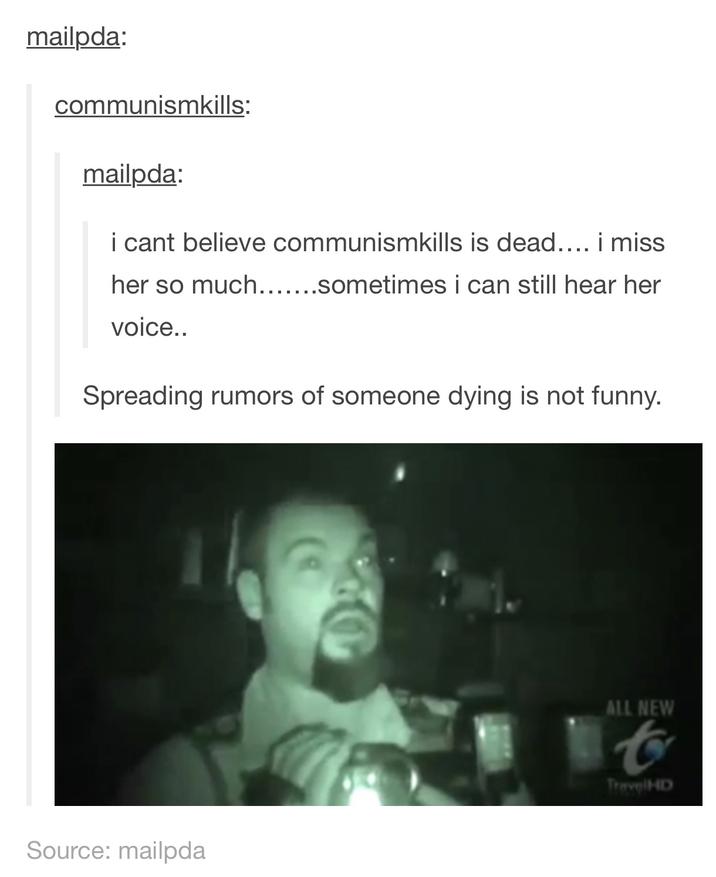 mailpda: communismkills: mailpda: i cant believe communismkills is dead.... i miss her so much.......sometimes i can still hear her voice.. Spreading rumors of someone dying is not funny. Source: mailpda ALL NEW t TravelHD