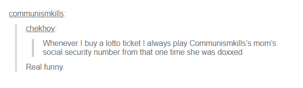 communismkills: chekhov: Whenever I buy a lotto ticket I always play Communismkills's mom's social security number from that one time she was doxxed Real funny.