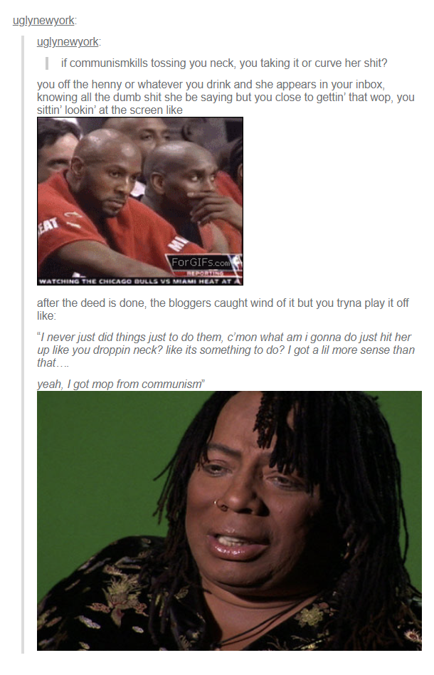 uglynewyork: uglynewyork: if communismkills tossing you neck, you taking it or curve her s---? you off the henny or whatever you drink and she appears in your inbox, knowing all the dumb s--- she be saying but you close to gettin' that wop, you sittin' lookin' at the screen like EAT ForGIFS.com WATCHING THE CHICAGO BULLS VS MIAMI HEAT AT after the deed is done, the bloggers caught wind of it but you tryna play it off like: "I never just did things just to do them, c'mon what am i gonna do just hit her up like you droppin neck? like its something to do? I got a lil more sense than that.... yeah, I got mop from communism"