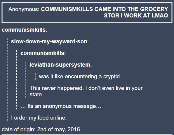 Anonymous: COMMUNISMKILLS CAME INTO THE GROCERY STOR I WORK AT LMAO communismkills: slow-down-my-wayward-son: communismkills: leviathan-supersystem: was it like encountering a cryptid This never happened. I don't even live in your state. ... Its an anonymous message... I order my food online. date of origin: 2nd of may, 2016.