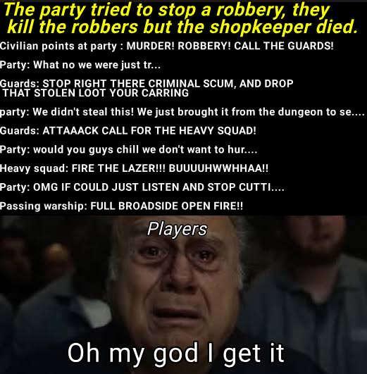 The party tried to stop a robbery, they kill the robbers but the shopkeeper died. Civilian points at party: MURDER! ROBBERY! CALL THE GUARDS! Party: What no we were just tr... Guards: STOP RIGHT THERE CRIMINAL SCUM, AND DROP THAT STOLEN LOOT YOUR CARRING party: We didn't steal this! We just brought it from the dungeon to se.... Guards: ATTAAACK CALL FOR THE HEAVY SQUAD! Party: would you guys chill we don't want to hur..... Heavy squad: FIRE THE LAZER!!! BUUUUHWWHHAA!! Party: OMG IF COULD JUST LISTEN AND STOP CUTTI.... Passing warship: FULL BROADSIDE OPEN FIRE!! Players Oh my god I get it