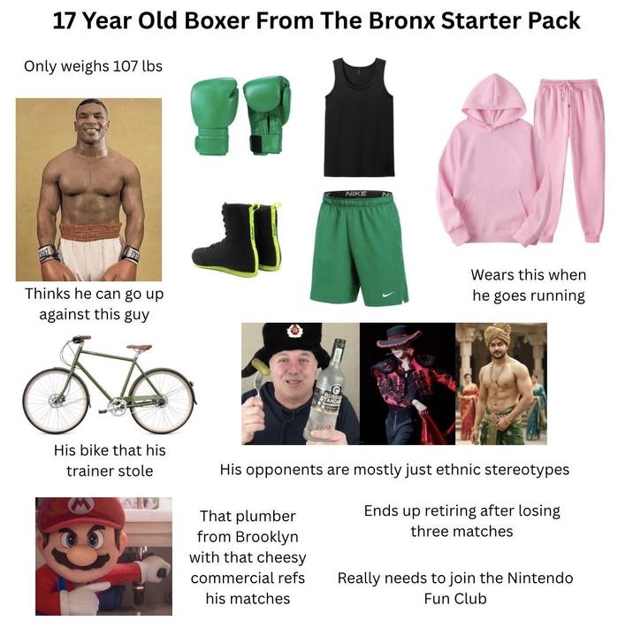 17 Year Old Boxer From The Bronx Starter Pack Only weighs 107 lbs Thinks he can go up against this guy C NIKE Wears this when he goes running His bike that his trainer stole His opponents are mostly just ethnic stereotypes That plumber from Brooklyn with that cheesy Ends up retiring after losing three matches commercial refs his matches Really needs to join the Nintendo Fun Club