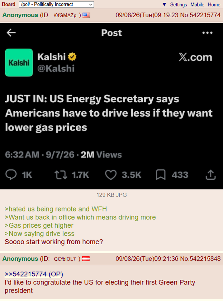 Board /pol/ - Politically Incorrect Anonymous (ID: /0fGMAZp) Settings Mobile Home 09/08/26(Tue)09:19:23 No.542215774 Post Kalshi⭑ Kalshi @Kalshi X.com JUST IN: US Energy Secretary says Americans have to drive less if they want lower gas prices 6:32 AM - 9/7/26.2M Views Q1K ↑↓ 1.7K 3.5K ☐ 433 ↑ 129 KB JPG >hated us being remote and WFH >Want us back in office which means driving more >Gas prices get higher >Now saying drive less Soooo start working from home? Anonymous (ID: QCfbi0L7 ) >>542215774 (OP). 09/08/26(Tue)09:21:36 No.542215848 I'd like to congratulate the US for electing their first Green Party president