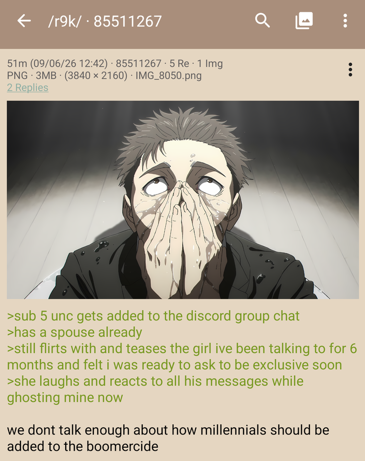 /r9k/ - 85511267 51m (09/06/26 12:42) · 85511267.5 Re · 1 Img PNG 3MB (3840 x 2160) IMG_8050.png 2 Replies >sub 5 unc gets added to the discord group chat >has a spouse already >still flirts with and teases the girl ive been talking to for 6 months and felt i was ready to ask to be exclusive soon >she laughs and reacts to all his messages while ghosting mine now we dont talk enough about how millennials should be added to the boomercide