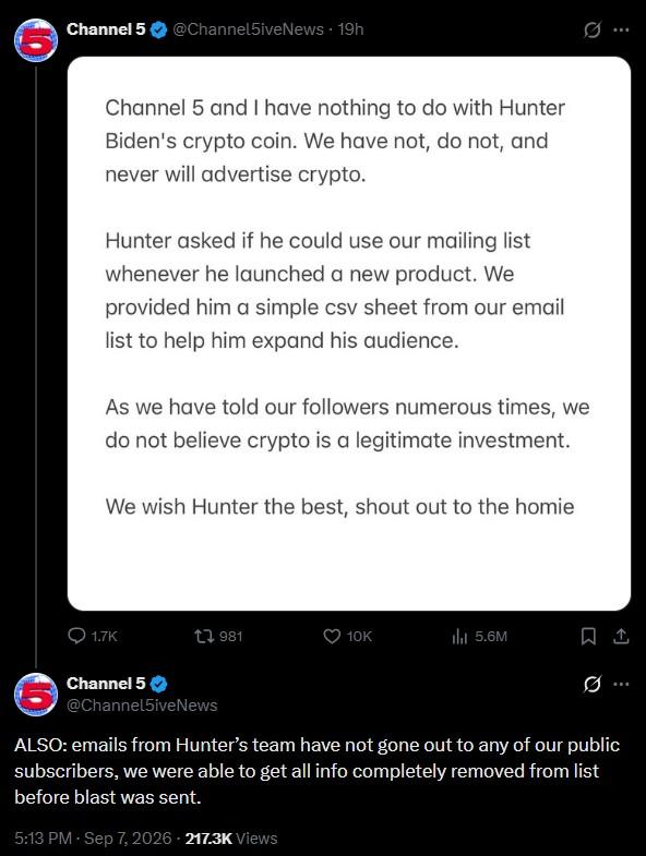 Channel 5 @Channel5iveNews - 19h B Channel 5 and I have nothing to do with Hunter Biden's crypto coin. We have not, do not, and never will advertise crypto. Hunter asked if he could use our mailing list whenever he launched a new product. We provided him a simple csv sheet from our email list to help him expand his audience. As we have told our followers numerous times, we do not believe crypto is a legitimate investment. We wish Hunter the best, shout out to the homie 1.7K 981 10K ili 5.6M Channel 5 @Channel5iveNews ALSO: emails from Hunter's team have not gone out to any of our public subscribers, we were able to get all info completely removed from list before blast was sent. 5:13 PM - Sep 7, 2026 - 217.3K Views