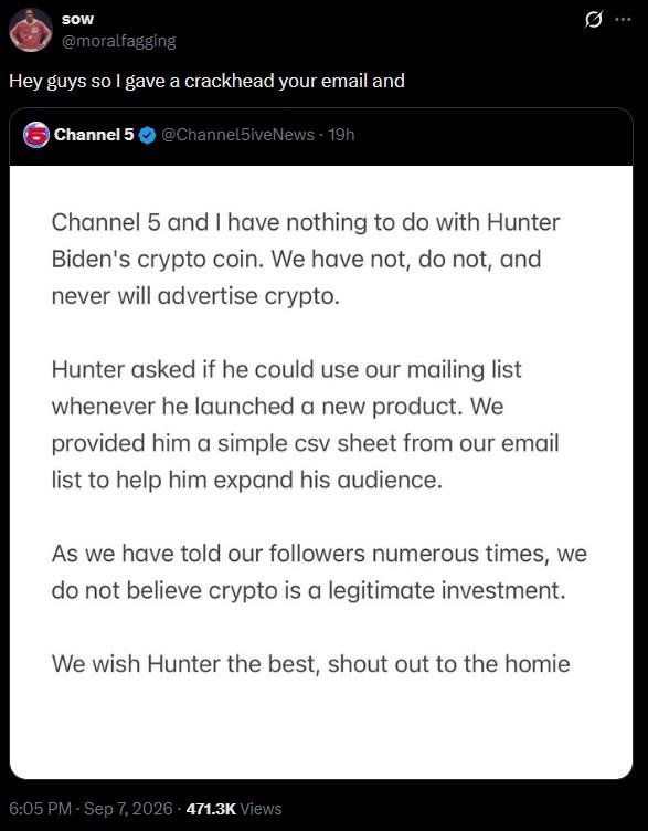 Sow @moralfagging Hey guys so I gave a crackhead your email and Channel 5 @Channel5ive News - 19h Channel 5 and I have nothing to do with Hunter Biden's crypto coin. We have not, do not, and never will advertise crypto. Hunter asked if he could use our mailing list whenever he launched a new product. We provided him a simple csv sheet from our email list to help him expand his audience. As we have told our followers numerous times, we do not believe crypto is a legitimate investment. We wish Hunter the best, shout out to the homie 6:05 PM - Sep 7, 2026 471.3K Views 0