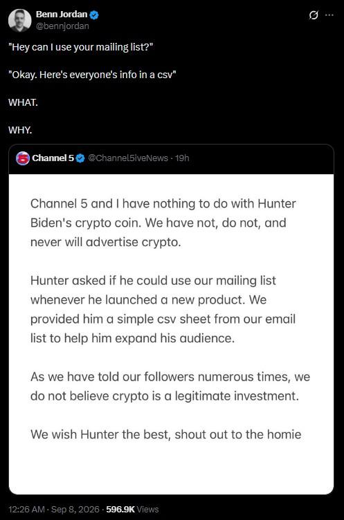 Benn Jordan @bennjordan "Hey can I use your mailing list?" "Okay. Here's everyone's info in a csv" WHAT. WHY. Channel 5 @Channel5iveNews - 19h Channel 5 and I have nothing to do with Hunter Biden's crypto coin. We have not, do not, and never will advertise crypto. Hunter asked if he could use our mailing list whenever he launched a new product. We provided him a simple csv sheet from our email list to help him expand his audience. As we have told our followers numerous times, we do not believe crypto is a legitimate investment. We wish Hunter the best, shout out to the homie 12:26 AM · Sep 8, 2026 596.9K Views 0