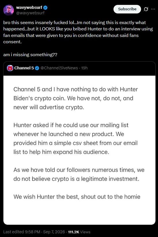 wavywebsurf @wavywebsurf Subscribe Ø ... bro this seems insanely f----- lol...Im not saying this is exactly what happened...but it LOOKS like you bribed Hunter to do an interview using fan emails that were given to you in confidence without said fans consent. am i missing something?? Channel 5 @Channel5iveNews - 19h Channel 5 and I have nothing to do with Hunter Biden's crypto coin. We have not, do not, and never will advertise crypto. Hunter asked if he could use our mailing list whenever he launched a new product. We provided him a simple csv sheet from our email list to help him expand his audience. As we have told our followers numerous times, we do not believe crypto is a legitimate investment. We wish Hunter the best, shout out to the homie Last edited 9:58 PM Sep 7, 2026 111.2K Views