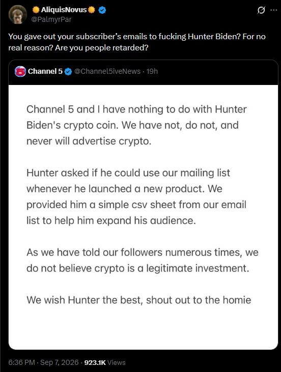 AliquisNovus @PalmyrPar You gave out your subscriber's emails to f------ Hunter Biden? For no real reason? Are you people retarded? Channel 5 @Channel5iveNews. 19h Channel 5 and I have nothing to do with Hunter Biden's crypto coin. We have not, do not, and never will advertise crypto. Hunter asked if he could use our mailing list whenever he launched a new product. We provided him a simple csv sheet from our email list to help him expand his audience. As we have told our followers numerous times, we do not believe crypto is a legitimate investment. We wish Hunter the best, shout out to the homie 6:36 PM - Sep 7, 2026-923.1K Views