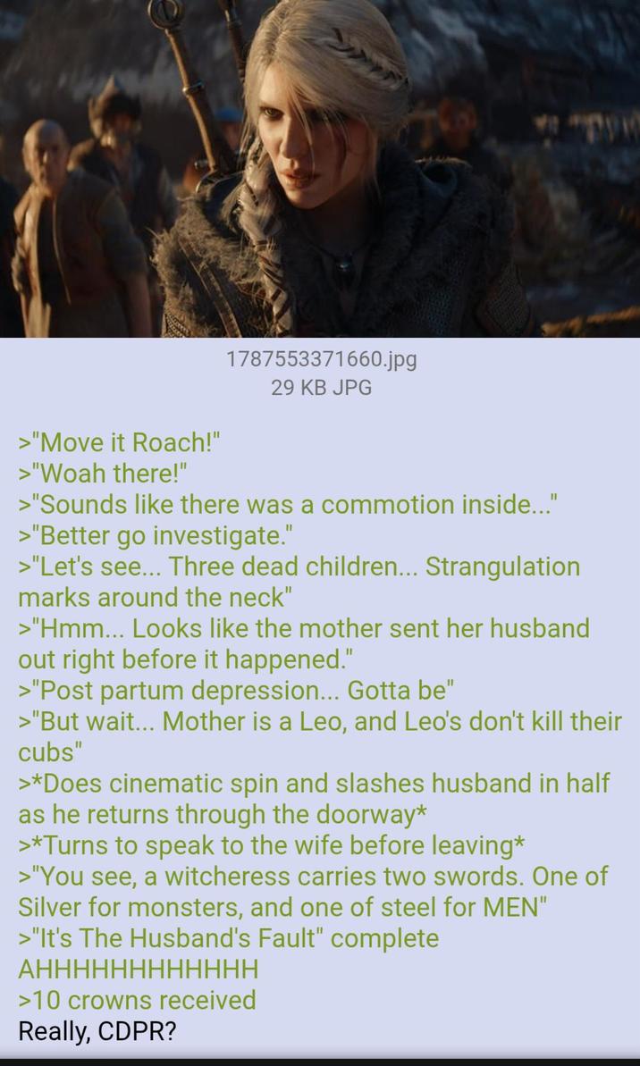 >"Move it Roach!" >"Woah there!" 1787553371660.jpg 29 KB JPG >"Sounds like there was a commotion inside..." >"Better go investigate." >"Let's see... Three dead children... Strangulation marks around the neck" >"Hmm... Looks like the mother sent her husband out right before it happened." >"Post partum depression... Gotta be" >"But wait... Mother is a Leo, and Leo's don't kill their cubs" >*Does cinematic spin and slashes husband in half as he returns through the doorway* >*Turns to speak to the wife before leaving* >"You see, a witcheress carries two swords. One of Silver for monsters, and one of steel for MEN" >"It's The Husband's Fault" complete АНННННННННННН >10 crowns received Really, CDPR?