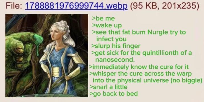 File: 1788881976999744.webp (95 KB, 201x235) >be me >wake up >see that fat bum Nurgle try to infect you >slurp his finger >get sick for the quintillionth of a nanosecond. >immediately know the cure for it >whisper the cure across the warp into the physical universe (no biggie) >snarl a little >go back to bed