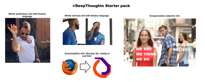 r/Deep Thoughts Starter pack Writes pretentious s--- with flowery language Writes obvious s--- with flowery language Oversimplifies s---: (Society, life, reality) is just this! Overgeneralizes subjective s--- WE ARE WE THINK WE DO PERSONAL BELIEFS