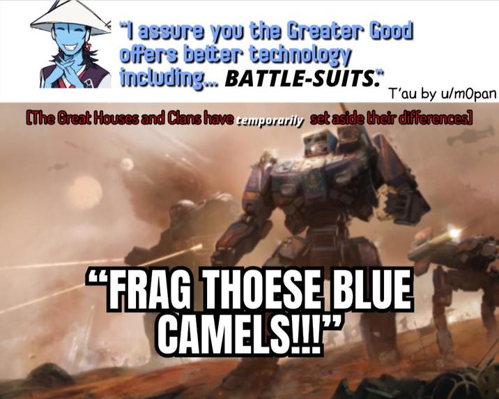 "I assure you the Greater Good offers better technology including... BATTLE-SUITS. T'au by u/mopan [The Great Houses and Clans have temporarily set aside their differences] "FRAG THOESE BLUE CAMELS!!!"❜