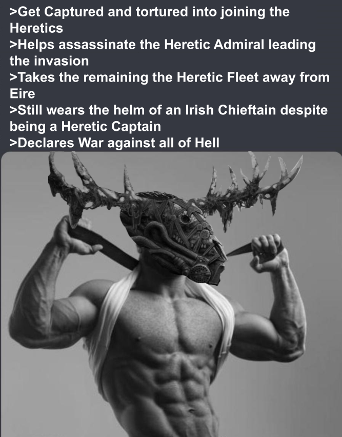 >Get Captured and tortured into joining the Heretics >Helps assassinate the Heretic Admiral leading the invasion >Takes the remaining the Heretic Fleet away from Eire >Still wears the helm of an Irish Chieftain despite being a Heretic Captain >Declares War against all of Hell