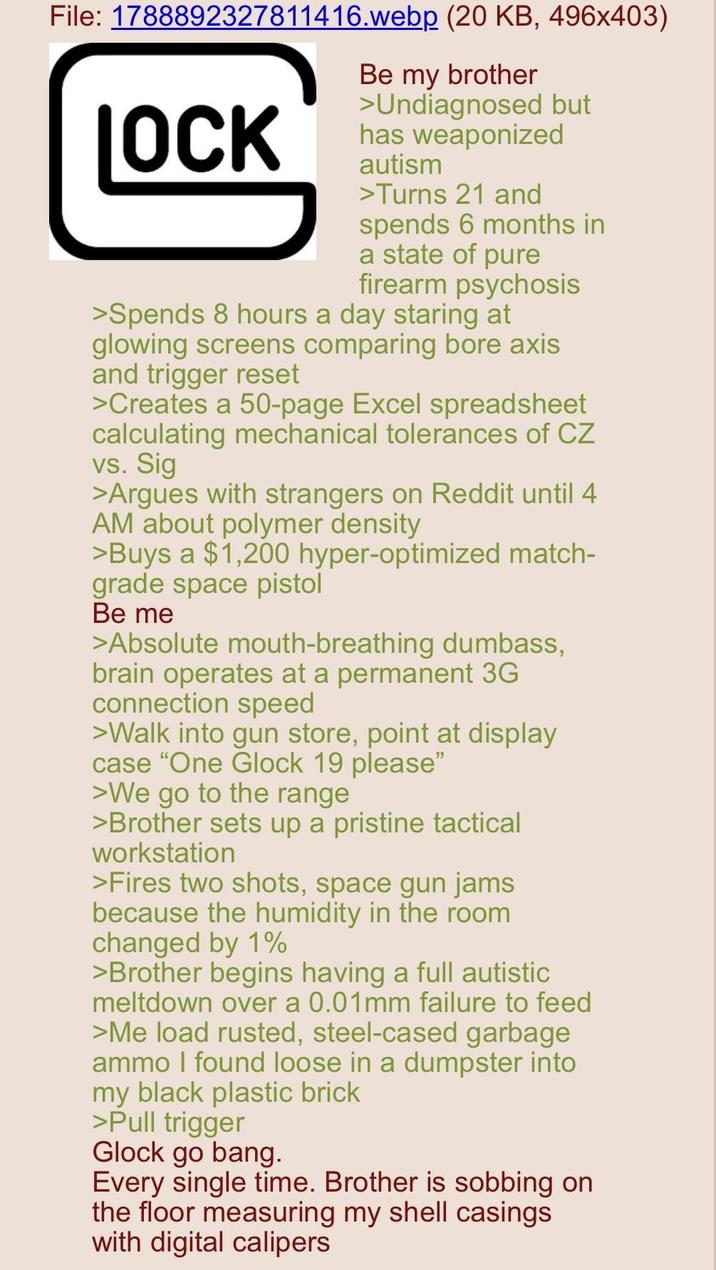 File: 1788892327811416.webp (20 KB, 496x403) LOCK Be my brother >Undiagnosed but has weaponized autism >Turns 21 and spends 6 months in a state of pure firearm psychosis >Spends 8 hours a day staring at glowing screens comparing bore axis and trigger reset >Creates a 50-page Excel spreadsheet calculating mechanical tolerances of CZ vs. Sig >Argues with strangers on Reddit until 4 AM about polymer density >Buys a $1,200 hyper-optimized match- grade space pistol Be me >Absolute mouth-breathing dumbass, brain operates at a permanent 3G connection speed >Walk into gun store, point at display case "One Glock 19 please" >We go to the range >Brother sets up a pristine tactical workstation >Fires two shots, space gun jams because the humidity in the room changed by 1% >Brother begins having a full autistic meltdown over a 0.01mm failure to feed >Me load rusted, steel-cased garbage ammo I found loose in a dumpster into my black plastic brick >Pull trigger Glock go bang. Every single time. Brother is sobbing on the floor measuring my shell casings with digital calipers