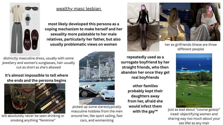 wealthy masc lesbian most likely developed this persona as a coping mechanism to make herself and her sexuality more palatable to her male relatives, particularly her father, but also usually problematic views on women her ex girlfriends (these are three different people) distinctly masculine dress, usually with some jewellery and women's sunglasses, hair usually cut as short as she's allowed it's almost impossible to tell where she ends and the persona begins will absolutely never be seen drinking or smoking anything "feminine" repeatedly used as a surrogate boyfriend by her straight friends, who then abandon her once they get real boyfriends picked up some stereotypically masculine hobbies from the men around her, like sport sailing, fast cars, and womanizing other families probably kept their daughters away from her, afraid she would infect them with the gay™ just as bad about "course gossip" (read: objectifying women and sharing way too much about your sex life) as any man