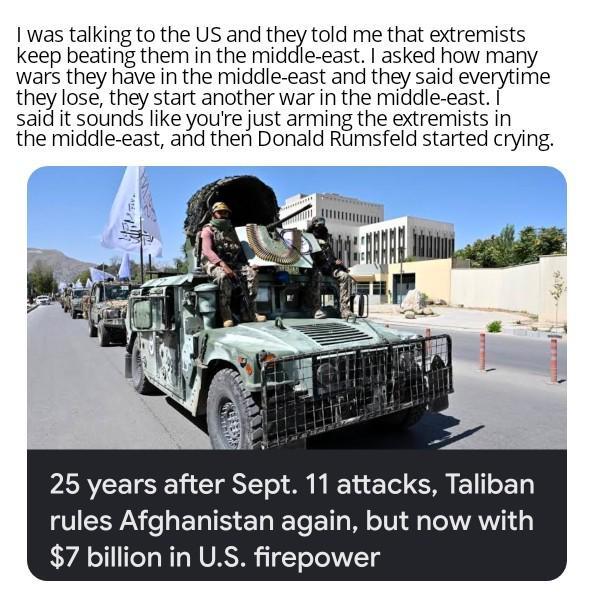I was talking to the US and they told me that extremists keep beating them in the middle-east. I asked how many wars they have in the middle-east and they said everytime they lose, they start another war in the middle-east. I said it sounds like you're just arming the extremists in the middle-east, and then Donald Rumsfeld started crying. 25 years after Sept. 11 attacks, Taliban rules Afghanistan again, but now with $7 billion in U.S. firepower
