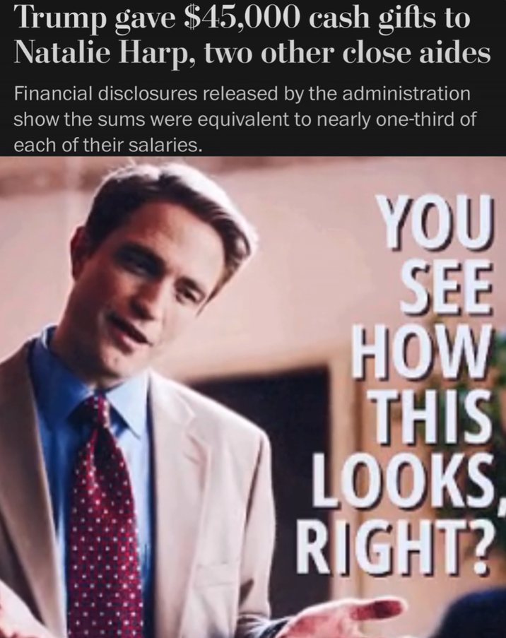 Trump gave $45,000 cash gifts to Natalie Harp, two other close aides Financial disclosures released by the administration show the sums were equivalent to nearly one-third of each of their salaries. YOU SEE HOW THIS LOOKS RIGHT?
