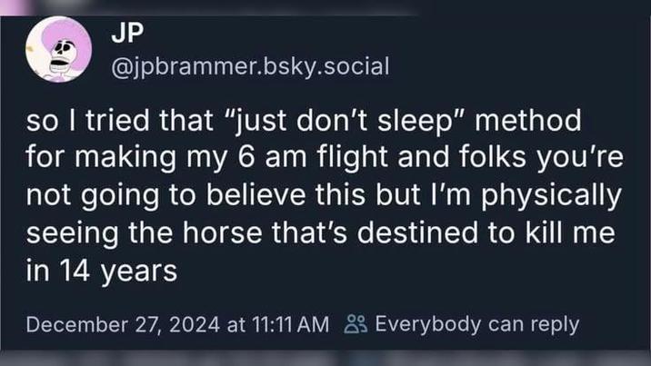 JP @jpbrammer.bsky.social so I tried that "just don't sleep" method for making my 6 am flight and folks you're not going to believe this but I'm physically seeing the horse that's destined to kill me in 14 years December 27, 2024 at 11:11 AM Everybody can reply