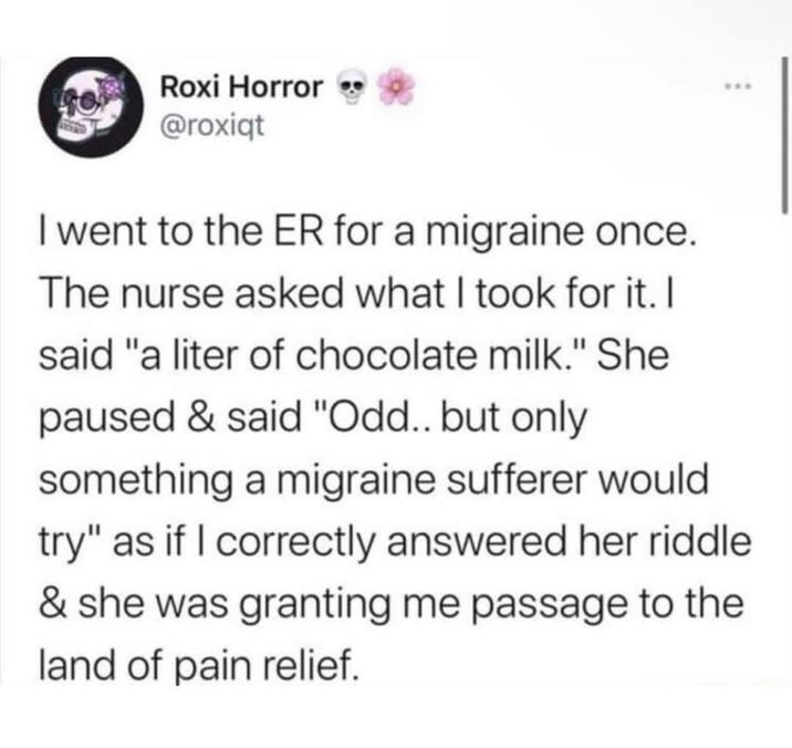 Roxi Horror @roxiqt I went to the ER for a migraine once. The nurse asked what I took for it. I said "a liter of chocolate milk." She paused & said "Odd.. but only something a migraine sufferer would try" as if I correctly answered her riddle & she was granting me passage to the land of pain relief.