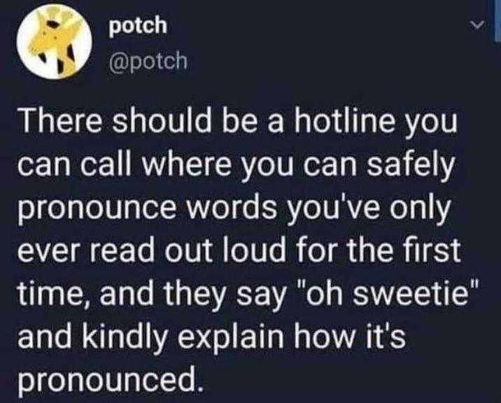 potch @potch There should be a hotline you can call where you can safely pronounce words you've only ever read out loud for the first time, and they say "oh sweetie" and kindly explain how it's pronounced.